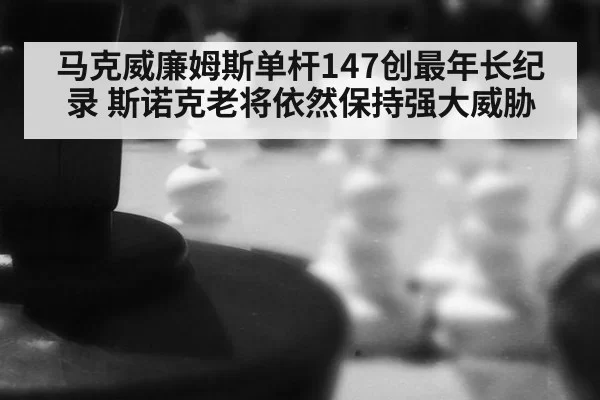 马克威廉姆斯单杆147创最年长纪录 斯诺克老将依然保持强大威胁