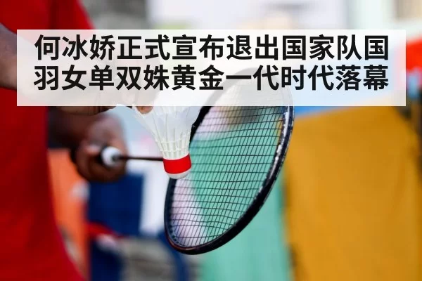何冰娇正式宣布退出国家队国羽女单双姝黄金一代时代落幕