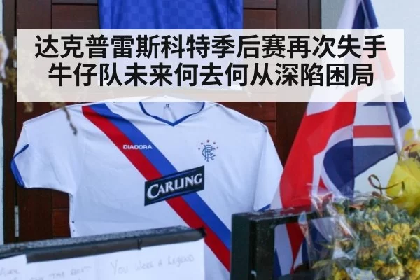 达克普雷斯科特季后赛再次失手 牛仔队未来何去何从深陷困局