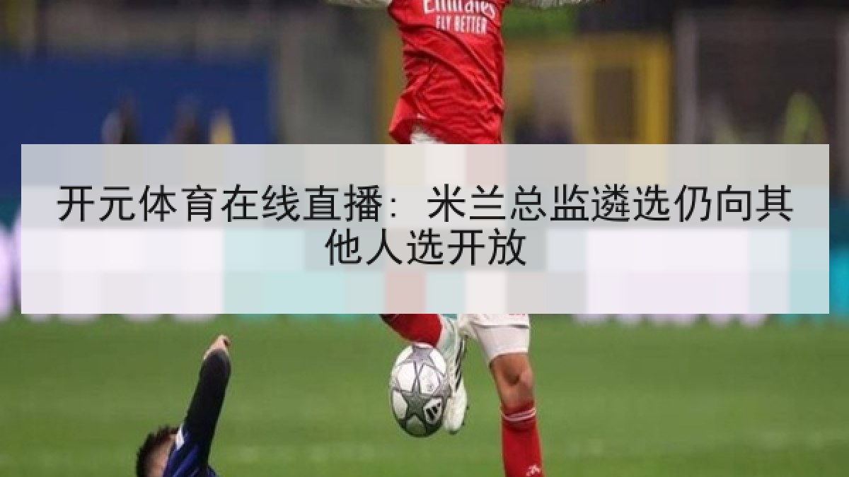 开元体育在线直播: 米兰总监遴选仍向其他人选开放 开元体育在线直播: 米兰总监遴选仍向其他人选开放